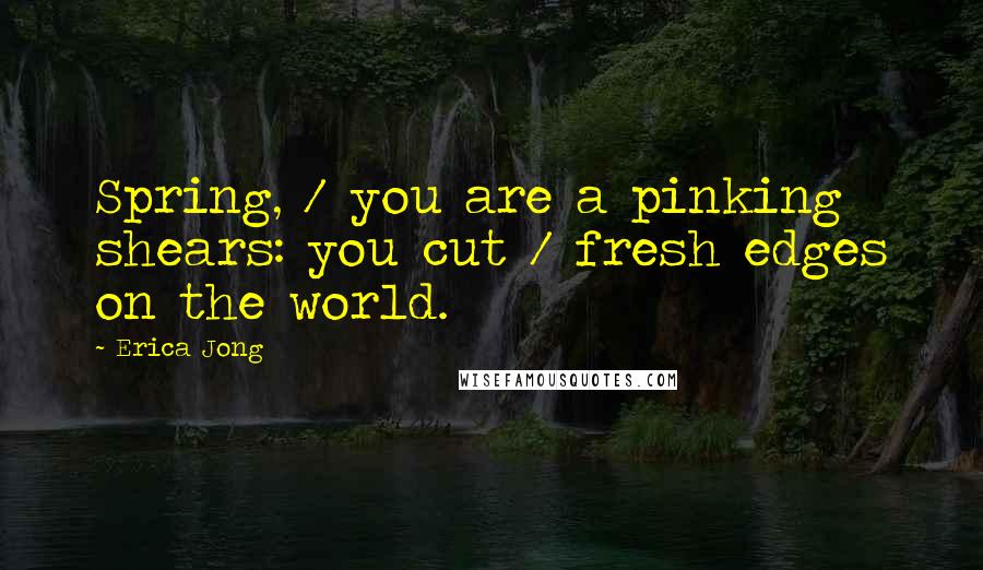 Erica Jong Quotes: Spring, / you are a pinking shears: you cut / fresh edges on the world.