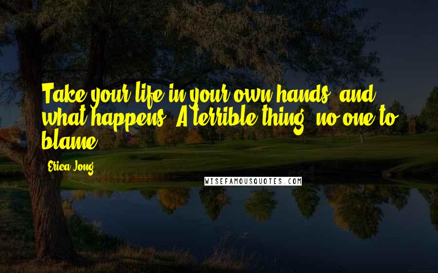 Erica Jong Quotes: Take your life in your own hands, and what happens? A terrible thing: no one to blame.