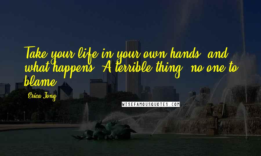 Erica Jong Quotes: Take your life in your own hands, and what happens? A terrible thing: no one to blame.