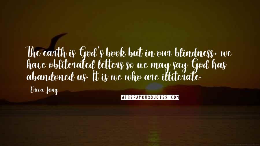 Erica Jong Quotes: The earth is God's book but in our blindness, we have obliterated letters so we may say God has abandoned us. It is we who are illiterate.