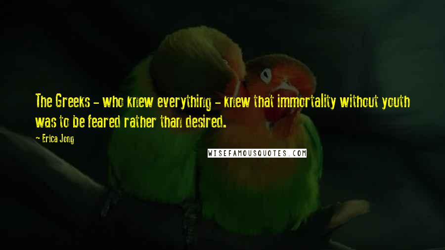 Erica Jong Quotes: The Greeks - who knew everything - knew that immortality without youth was to be feared rather than desired.