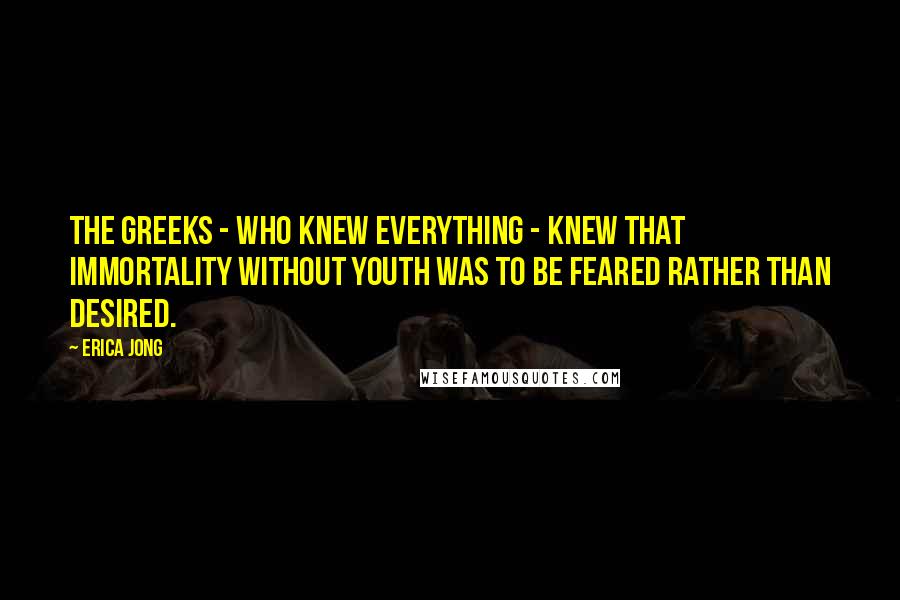 Erica Jong Quotes: The Greeks - who knew everything - knew that immortality without youth was to be feared rather than desired.