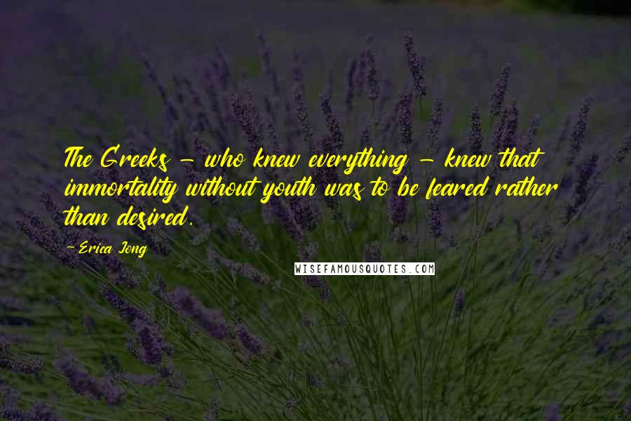 Erica Jong Quotes: The Greeks - who knew everything - knew that immortality without youth was to be feared rather than desired.