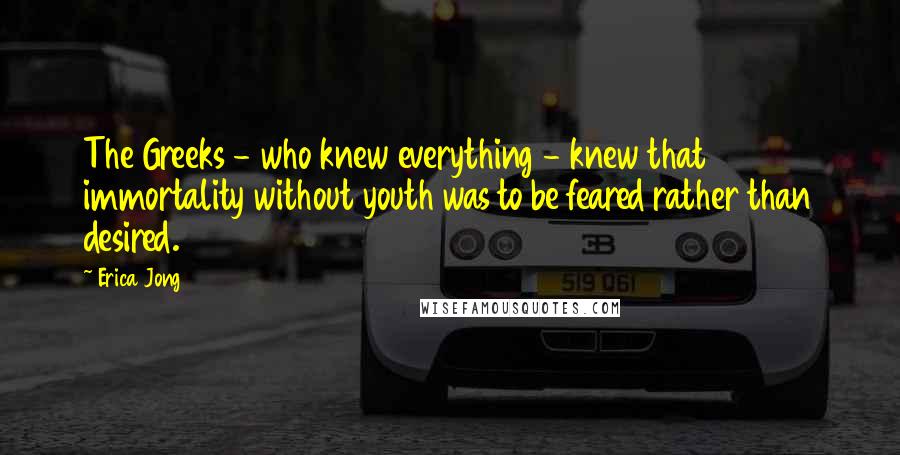 Erica Jong Quotes: The Greeks - who knew everything - knew that immortality without youth was to be feared rather than desired.