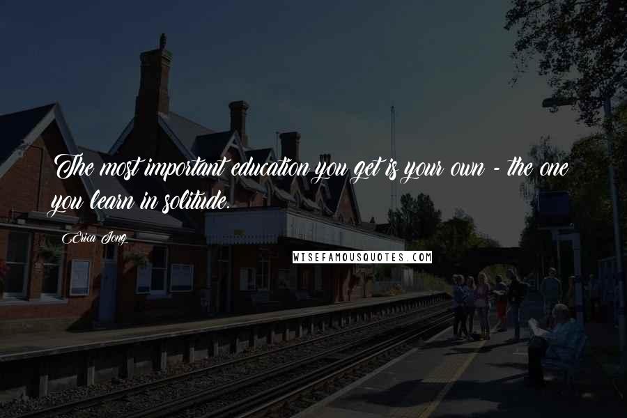 Erica Jong Quotes: The most important education you get is your own - the one you learn in solitude.