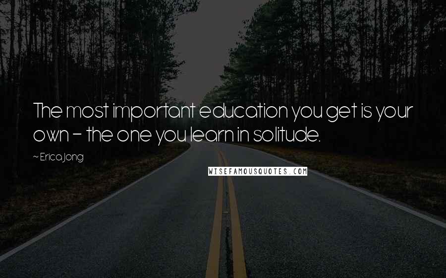 Erica Jong Quotes: The most important education you get is your own - the one you learn in solitude.