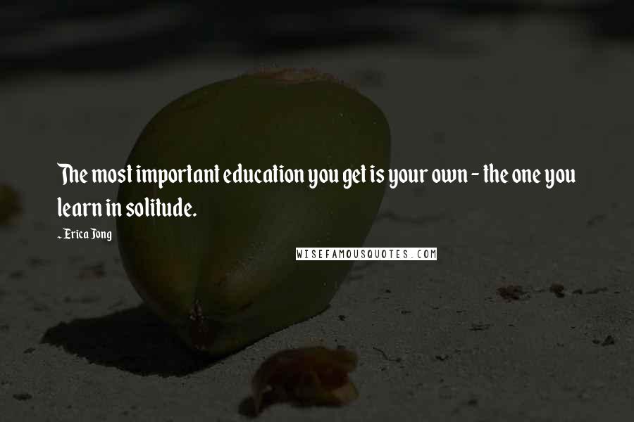 Erica Jong Quotes: The most important education you get is your own - the one you learn in solitude.