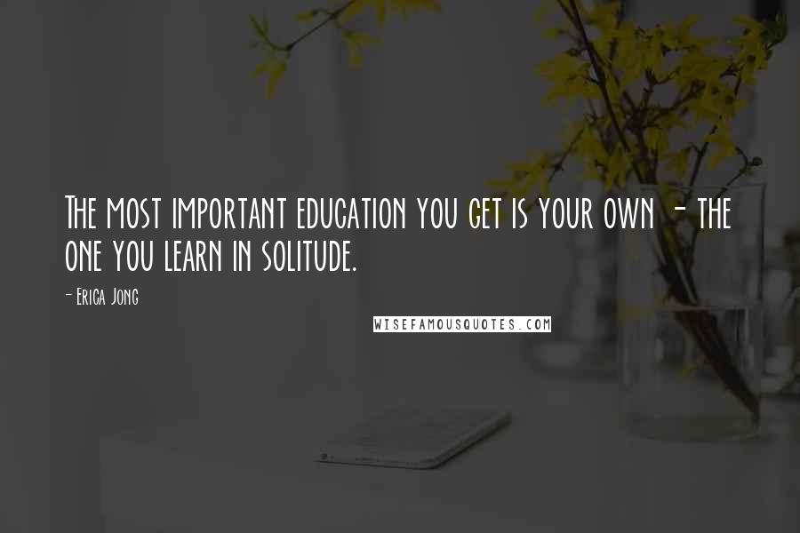 Erica Jong Quotes: The most important education you get is your own - the one you learn in solitude.