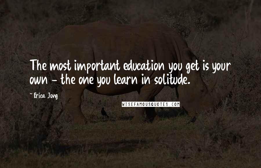 Erica Jong Quotes: The most important education you get is your own - the one you learn in solitude.