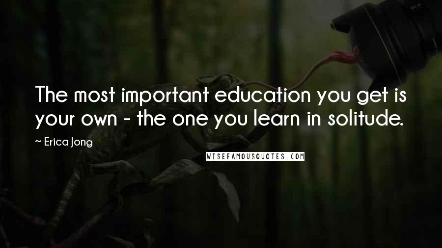 Erica Jong Quotes: The most important education you get is your own - the one you learn in solitude.