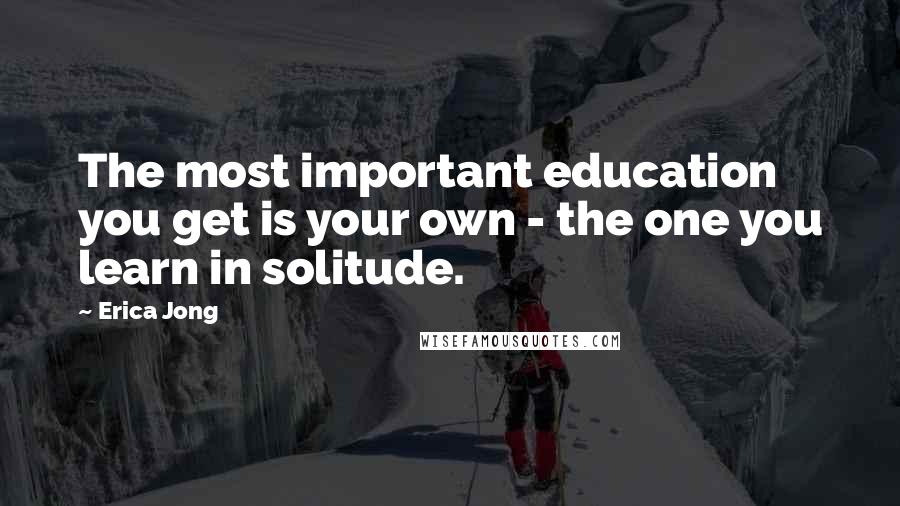 Erica Jong Quotes: The most important education you get is your own - the one you learn in solitude.