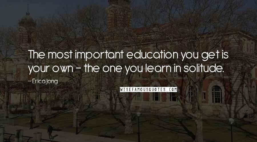 Erica Jong Quotes: The most important education you get is your own - the one you learn in solitude.