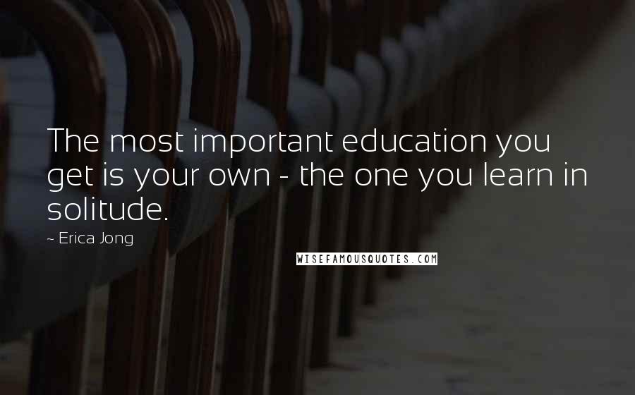 Erica Jong Quotes: The most important education you get is your own - the one you learn in solitude.