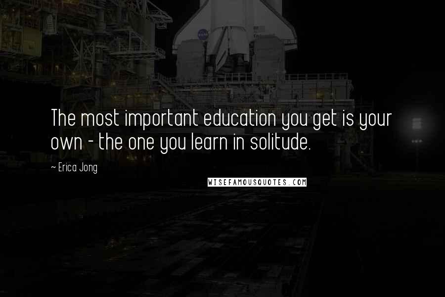 Erica Jong Quotes: The most important education you get is your own - the one you learn in solitude.