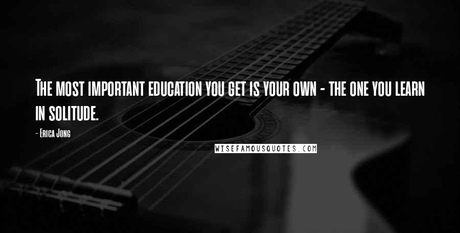 Erica Jong Quotes: The most important education you get is your own - the one you learn in solitude.