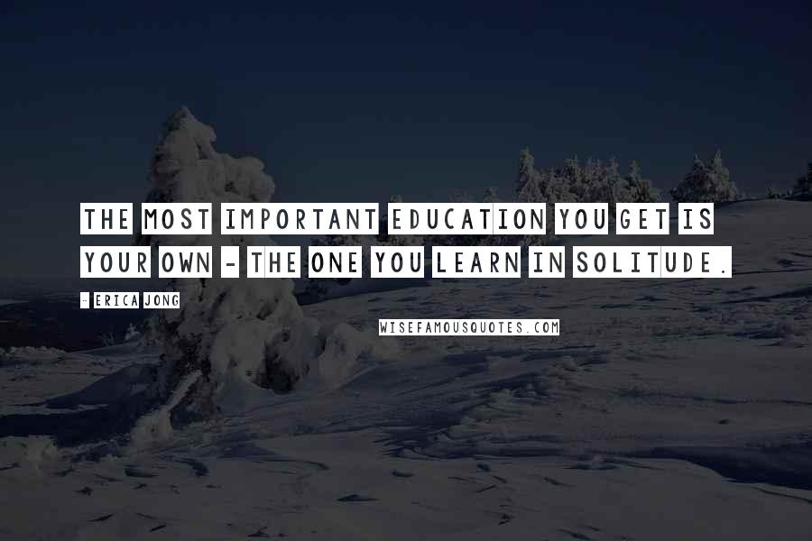 Erica Jong Quotes: The most important education you get is your own - the one you learn in solitude.