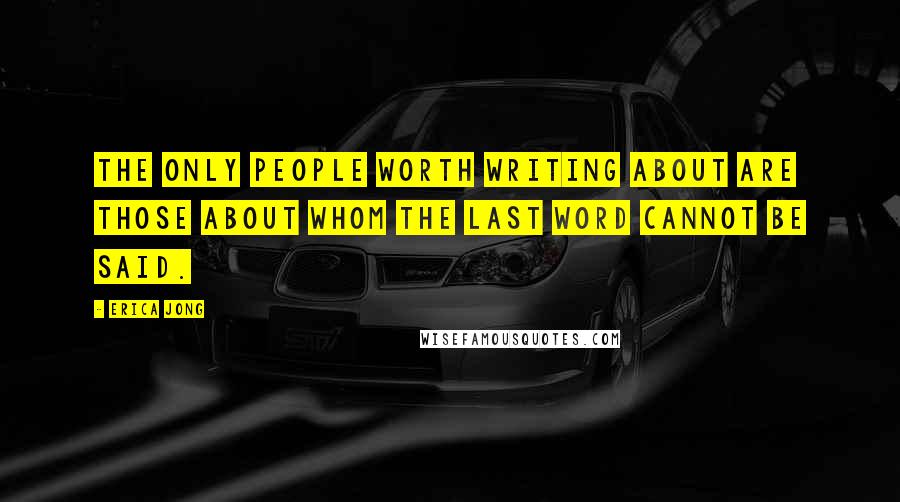 Erica Jong Quotes: The only people worth writing about are those about whom the last word cannot be said.