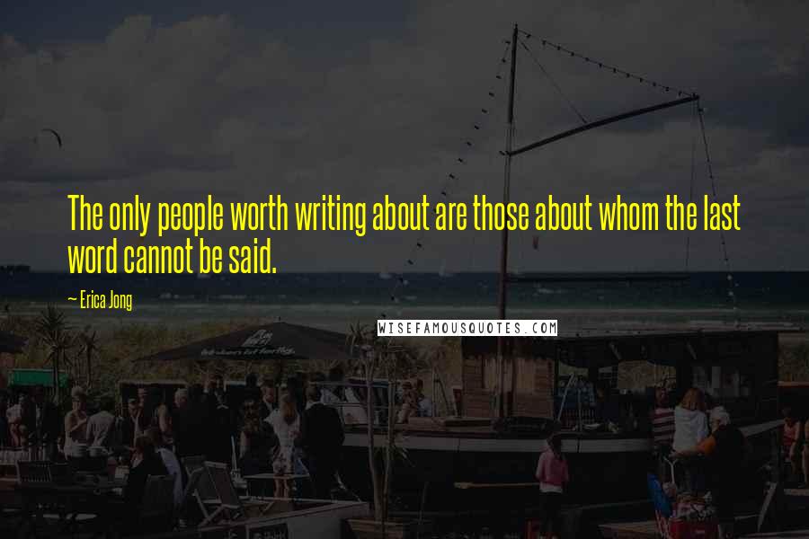 Erica Jong Quotes: The only people worth writing about are those about whom the last word cannot be said.