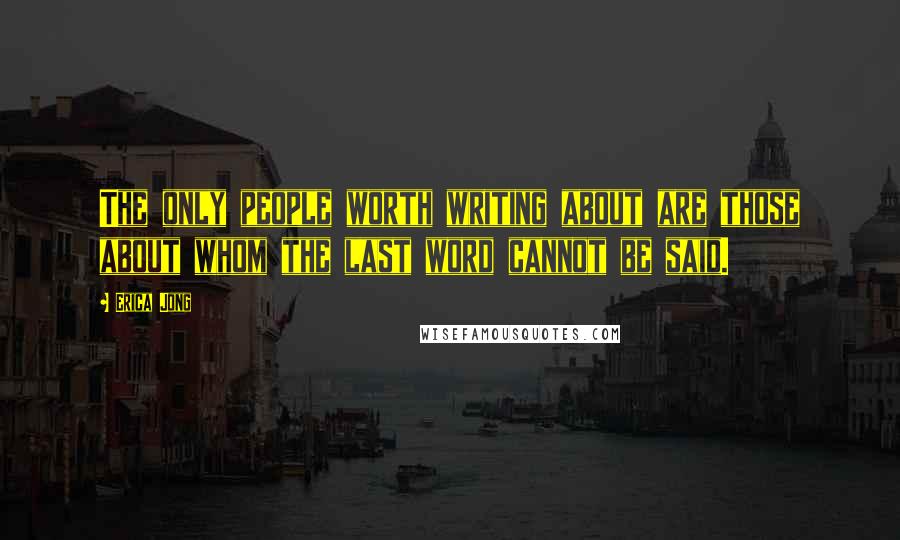 Erica Jong Quotes: The only people worth writing about are those about whom the last word cannot be said.