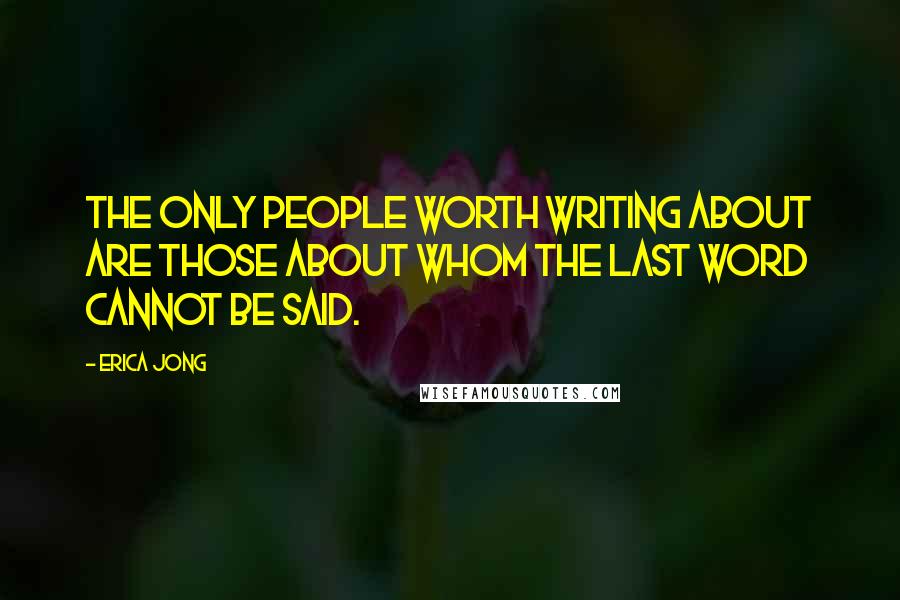 Erica Jong Quotes: The only people worth writing about are those about whom the last word cannot be said.