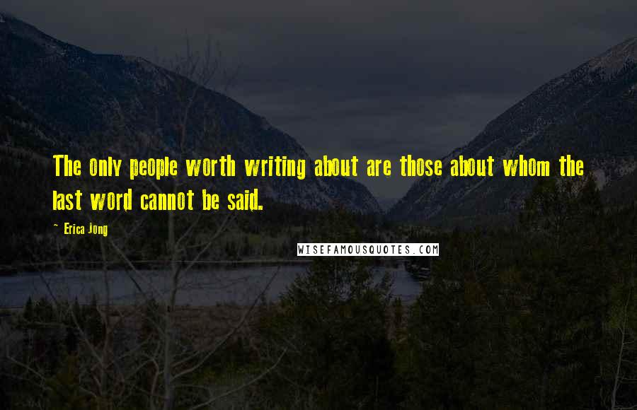 Erica Jong Quotes: The only people worth writing about are those about whom the last word cannot be said.