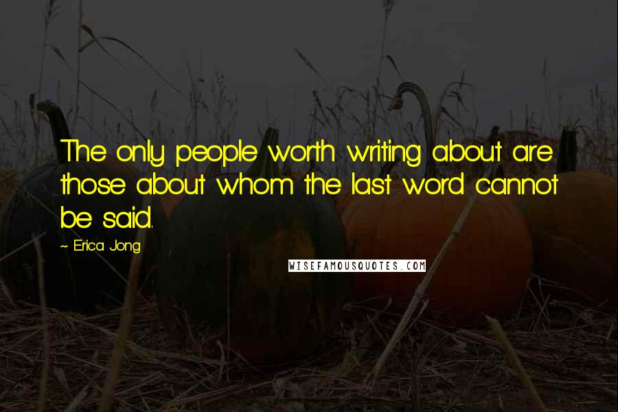 Erica Jong Quotes: The only people worth writing about are those about whom the last word cannot be said.