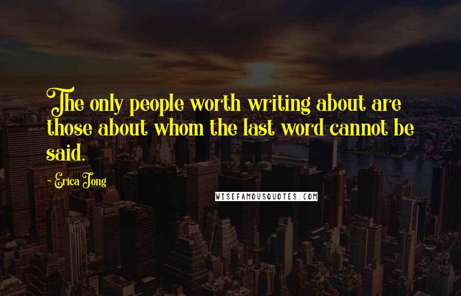 Erica Jong Quotes: The only people worth writing about are those about whom the last word cannot be said.