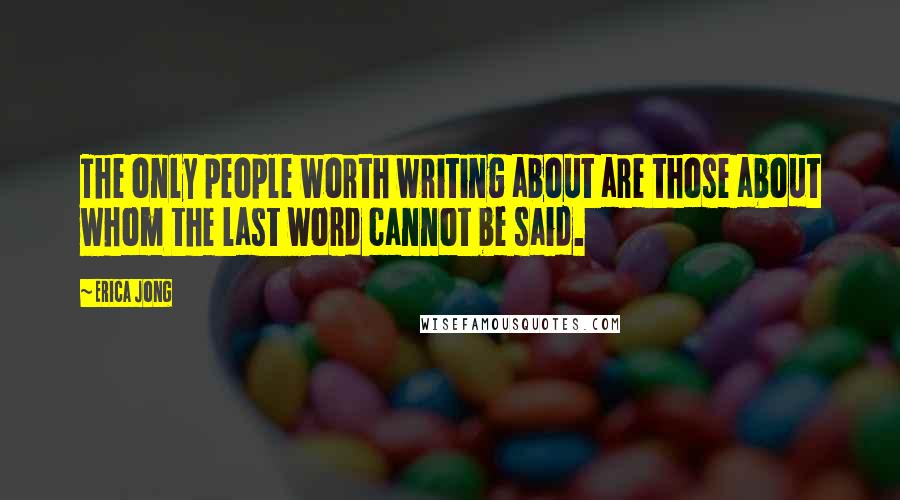 Erica Jong Quotes: The only people worth writing about are those about whom the last word cannot be said.