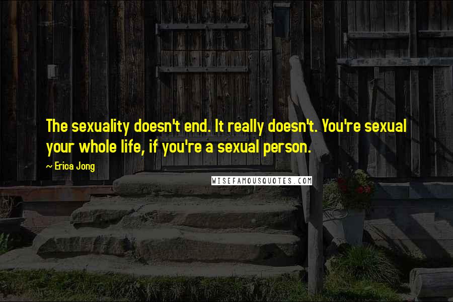 Erica Jong Quotes: The sexuality doesn't end. It really doesn't. You're sexual your whole life, if you're a sexual person.