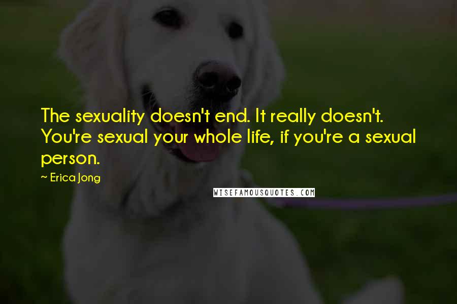 Erica Jong Quotes: The sexuality doesn't end. It really doesn't. You're sexual your whole life, if you're a sexual person.