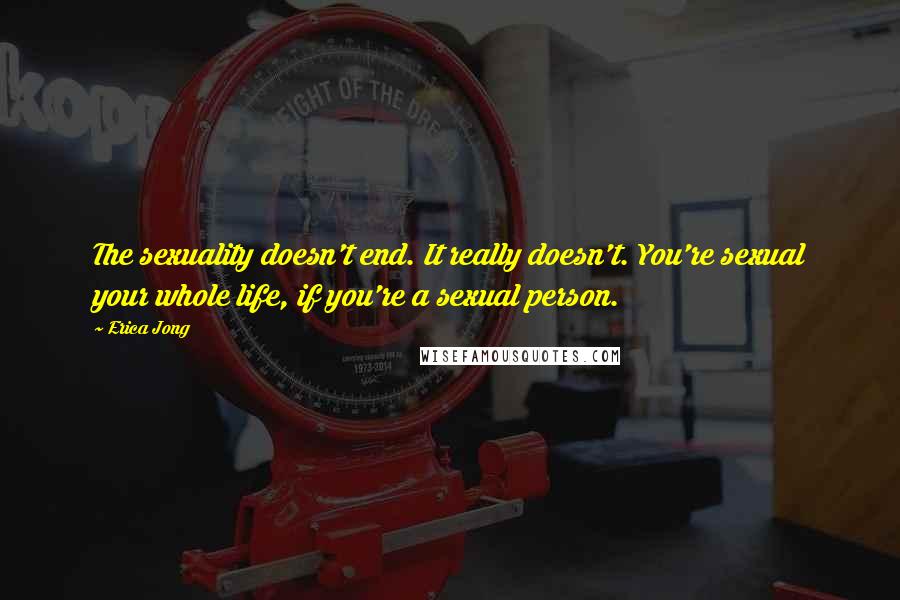 Erica Jong Quotes: The sexuality doesn't end. It really doesn't. You're sexual your whole life, if you're a sexual person.