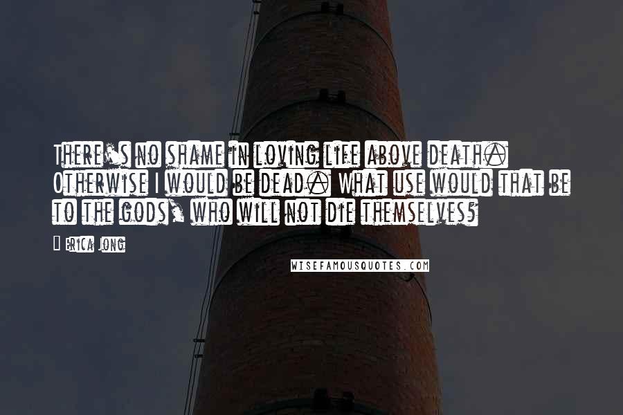 Erica Jong Quotes: There's no shame in loving life above death. Otherwise I would be dead. What use would that be to the gods, who will not die themselves?