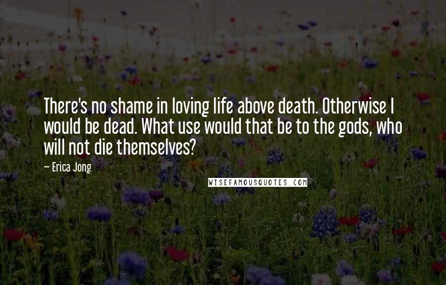 Erica Jong Quotes: There's no shame in loving life above death. Otherwise I would be dead. What use would that be to the gods, who will not die themselves?