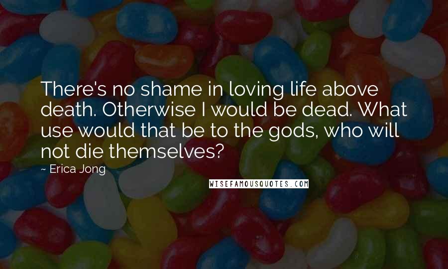 Erica Jong Quotes: There's no shame in loving life above death. Otherwise I would be dead. What use would that be to the gods, who will not die themselves?
