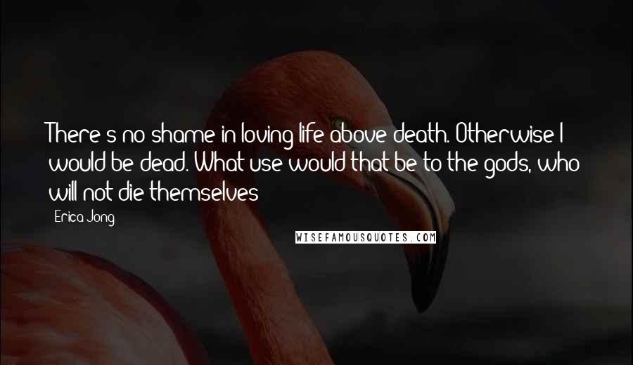 Erica Jong Quotes: There's no shame in loving life above death. Otherwise I would be dead. What use would that be to the gods, who will not die themselves?