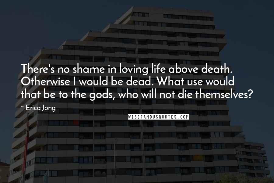 Erica Jong Quotes: There's no shame in loving life above death. Otherwise I would be dead. What use would that be to the gods, who will not die themselves?