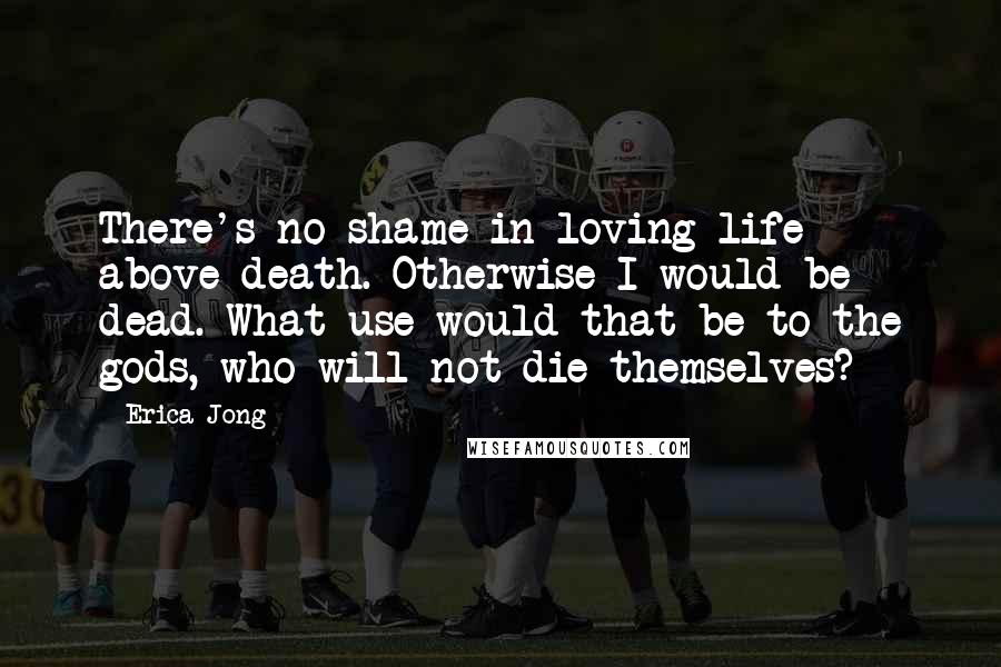 Erica Jong Quotes: There's no shame in loving life above death. Otherwise I would be dead. What use would that be to the gods, who will not die themselves?