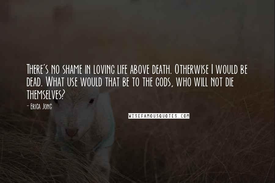 Erica Jong Quotes: There's no shame in loving life above death. Otherwise I would be dead. What use would that be to the gods, who will not die themselves?