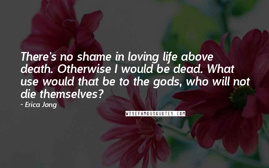 Erica Jong Quotes: There's no shame in loving life above death. Otherwise I would be dead. What use would that be to the gods, who will not die themselves?