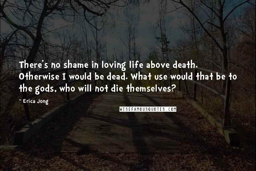 Erica Jong Quotes: There's no shame in loving life above death. Otherwise I would be dead. What use would that be to the gods, who will not die themselves?