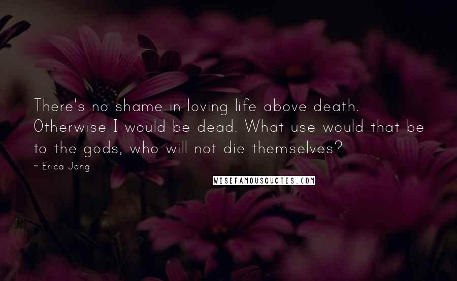 Erica Jong Quotes: There's no shame in loving life above death. Otherwise I would be dead. What use would that be to the gods, who will not die themselves?