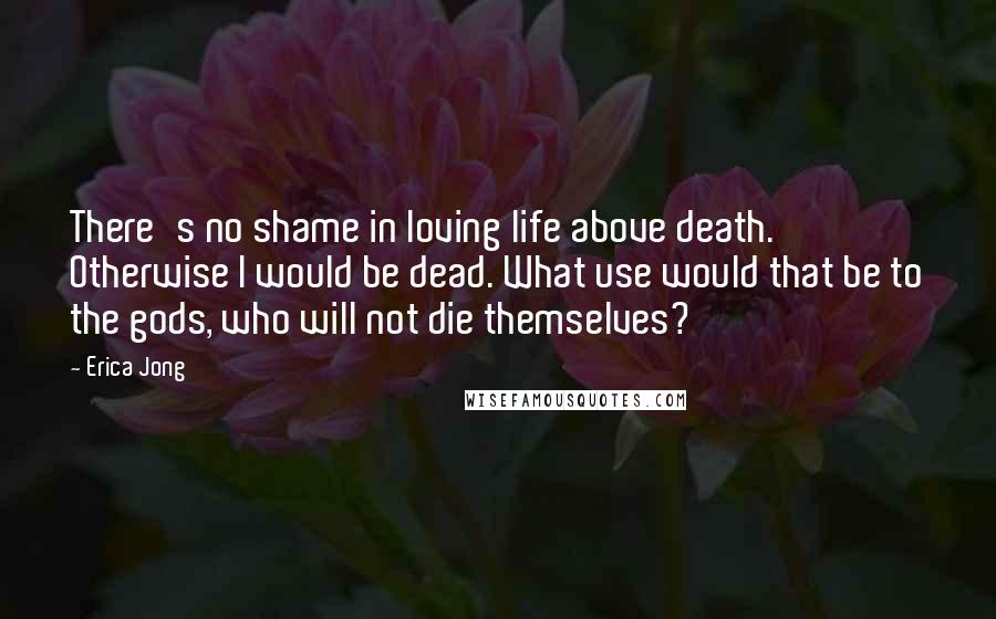 Erica Jong Quotes: There's no shame in loving life above death. Otherwise I would be dead. What use would that be to the gods, who will not die themselves?