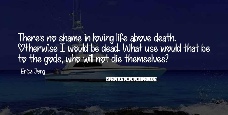 Erica Jong Quotes: There's no shame in loving life above death. Otherwise I would be dead. What use would that be to the gods, who will not die themselves?