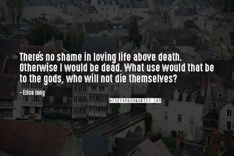 Erica Jong Quotes: There's no shame in loving life above death. Otherwise I would be dead. What use would that be to the gods, who will not die themselves?