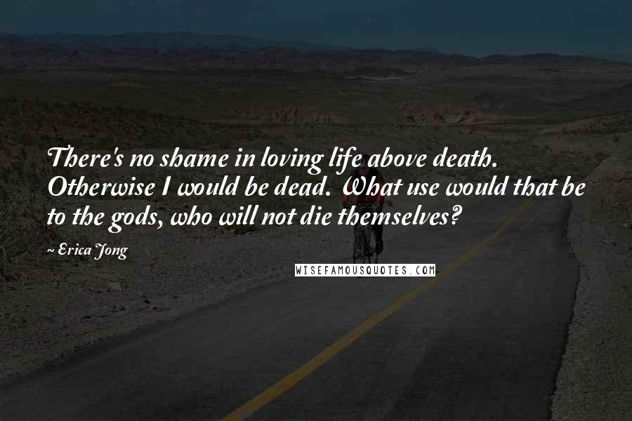 Erica Jong Quotes: There's no shame in loving life above death. Otherwise I would be dead. What use would that be to the gods, who will not die themselves?