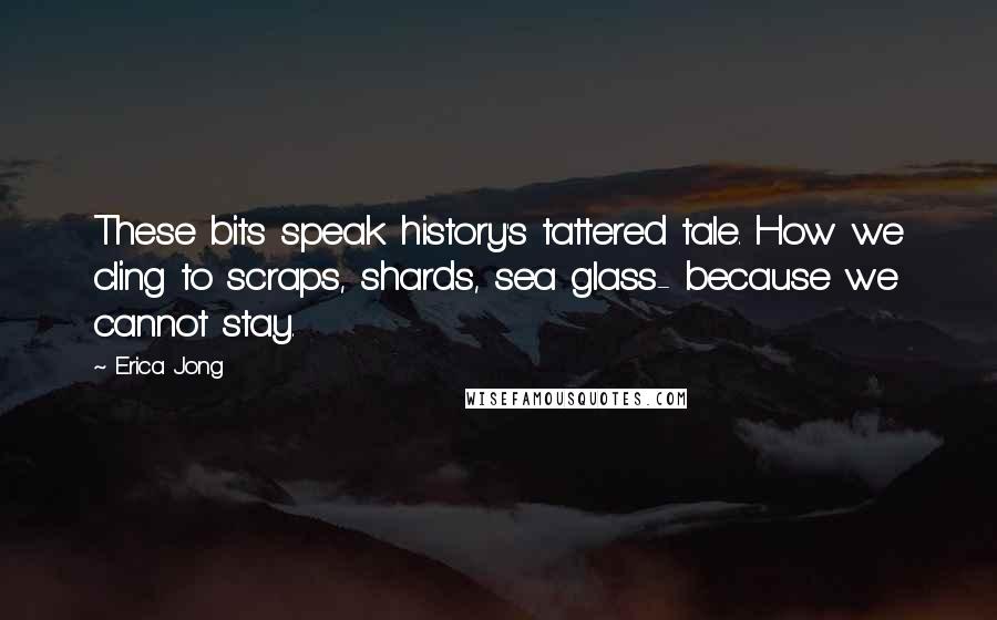 Erica Jong Quotes: These bits speak history's tattered tale. How we cling to scraps, shards, sea glass- because we cannot stay.