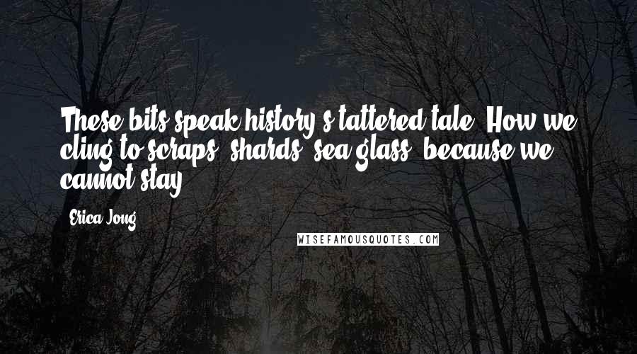 Erica Jong Quotes: These bits speak history's tattered tale. How we cling to scraps, shards, sea glass- because we cannot stay.