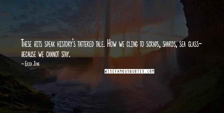 Erica Jong Quotes: These bits speak history's tattered tale. How we cling to scraps, shards, sea glass- because we cannot stay.