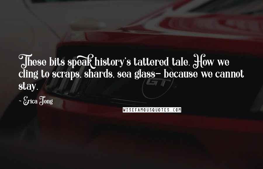 Erica Jong Quotes: These bits speak history's tattered tale. How we cling to scraps, shards, sea glass- because we cannot stay.