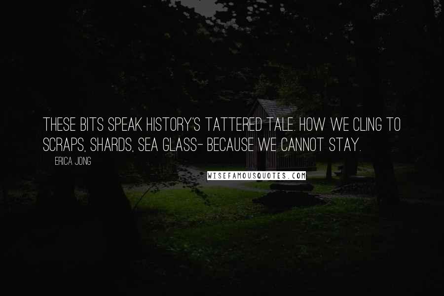 Erica Jong Quotes: These bits speak history's tattered tale. How we cling to scraps, shards, sea glass- because we cannot stay.